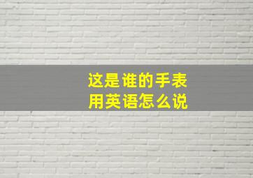 这是谁的手表 用英语怎么说